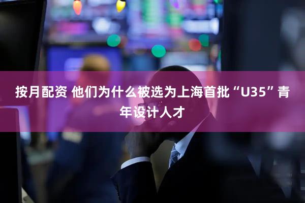 按月配资 他们为什么被选为上海首批“U35”青年设计人才
