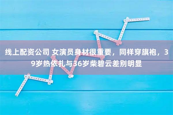 线上配资公司 女演员身材很重要，同样穿旗袍，39岁热依扎与36岁柴碧云差别明显