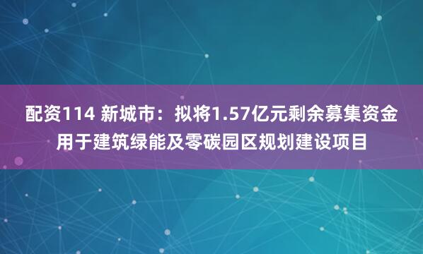 配资114 新城市：拟将1.57亿元剩余募集资金用于建筑绿能及零碳园区规划建设项目
