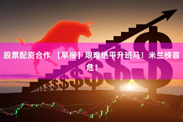 股票配资合作 【早报】艰难绝平升班马！米兰榜首危！