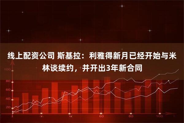 线上配资公司 斯基拉：利雅得新月已经开始与米林谈续约，并开出3年新合同