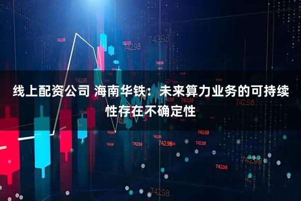 线上配资公司 海南华铁：未来算力业务的可持续性存在不确定性