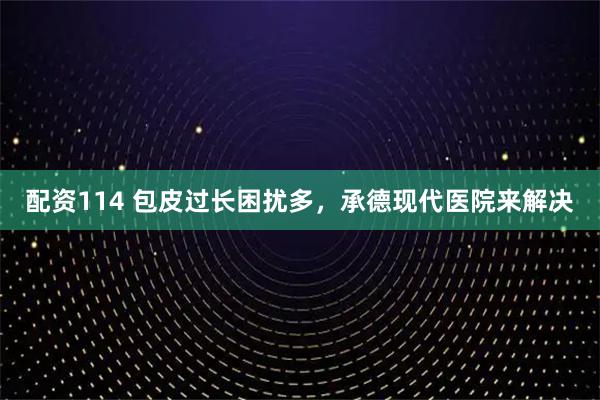 配资114 包皮过长困扰多，承德现代医院来解决