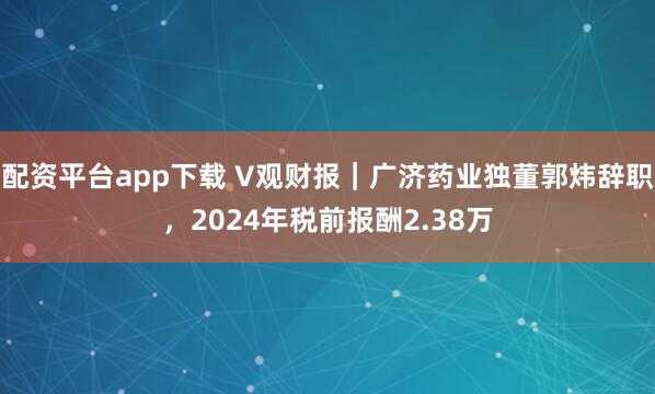 配资平台app下载 V观财报｜广济药业独董郭炜辞职，2024年税前报酬2.38万