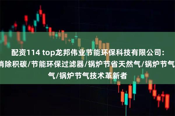 配资114 top龙邦伟业节能环保科技有限公司：锅炉维修/消除积碳/节能环保过滤器/锅炉节省天然气/锅炉节气技术革新者