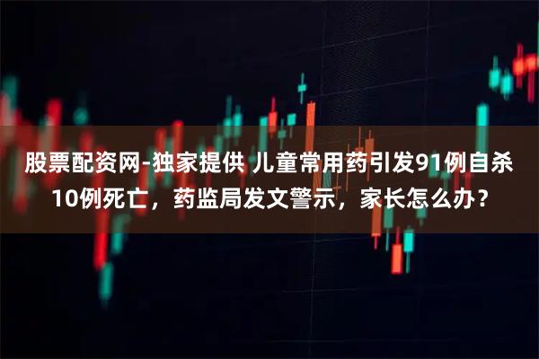 股票配资网-独家提供 儿童常用药引发91例自杀10例死亡，药监局发文警示，家长怎么办？