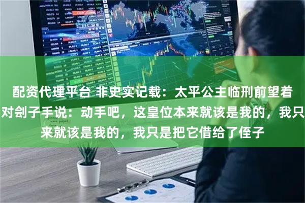 配资代理平台 非史实记载：太平公主临刑前望着皇宫方向笑了笑，对刽子手说：动手吧，这皇位本来就该是我的，我只是把它借给了侄子