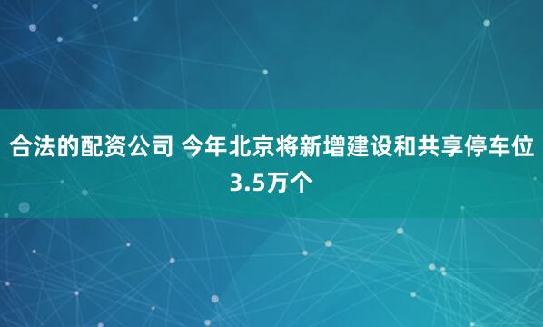 合法的配资公司 今年北京将新增建设和共享停车位3.5万个