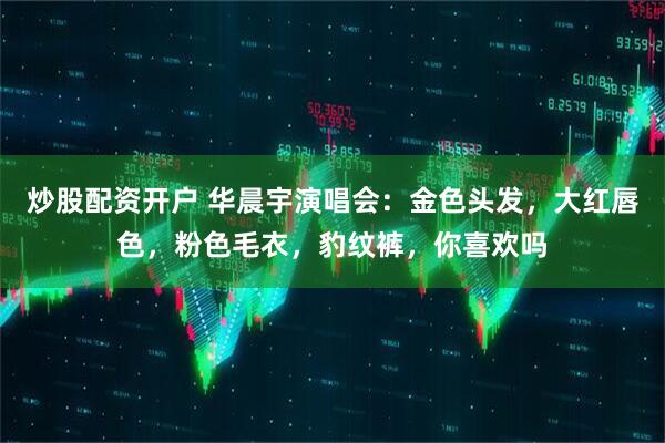 炒股配资开户 华晨宇演唱会：金色头发，大红唇色，粉色毛衣，豹纹裤，你喜欢吗