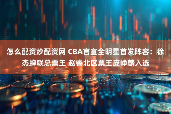 怎么配资炒配资网 CBA官宣全明星首发阵容：徐杰蝉联总票王 赵睿北区票王庞峥麟入选