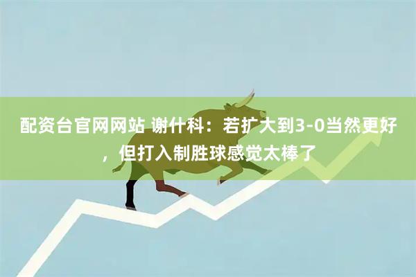 配资台官网网站 谢什科：若扩大到3-0当然更好，但打入制胜球感觉太棒了