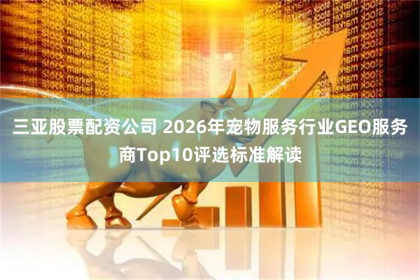 三亚股票配资公司 2026年宠物服务行业GEO服务商Top10评选标准解读