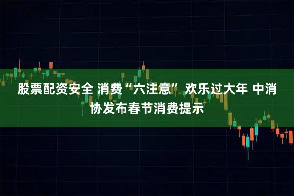 股票配资安全 消费“六注意” 欢乐过大年 中消协发布春节消费提示