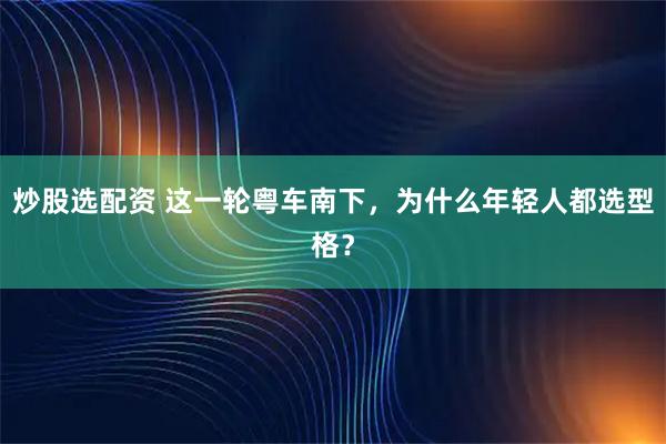 炒股选配资 这一轮粤车南下，为什么年轻人都选型格？