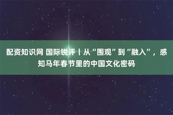 配资知识网 国际锐评丨从“围观”到“融入”，感知马年春节里的中国文化密码