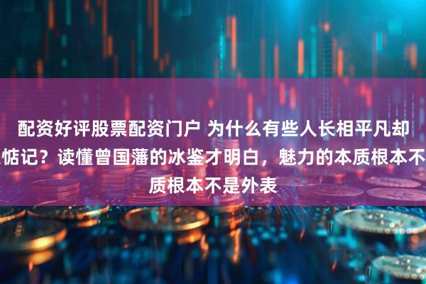 配资好评股票配资门户 为什么有些人长相平凡却总被人惦记？读懂曾国藩的冰鉴才明白，魅力的本质根本不是外表