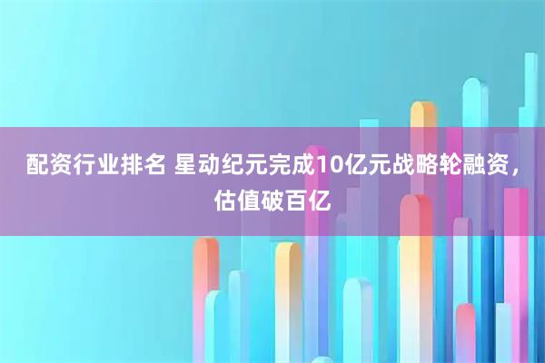 配资行业排名 星动纪元完成10亿元战略轮融资，估值破百亿