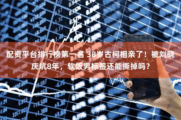 配资平台排行榜第一名 38岁古柯相亲了！被刘晓庆坑8年，软饭男标签还能撕掉吗？