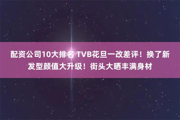 配资公司10大排名 TVB花旦一改差评！换了新发型颜值大升级！街头大晒丰满身材