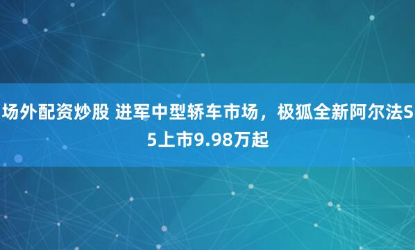 场外配资炒股 进军中型轿车市场，极狐全新阿尔法S5上市9.98万起