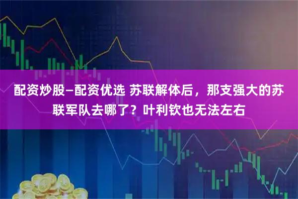 配资炒股—配资优选 苏联解体后，那支强大的苏联军队去哪了？叶利钦也无法左右