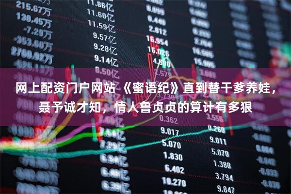 网上配资门户网站 《蜜语纪》直到替干爹养娃，聂予诚才知，情人鲁贞贞的算计有多狠