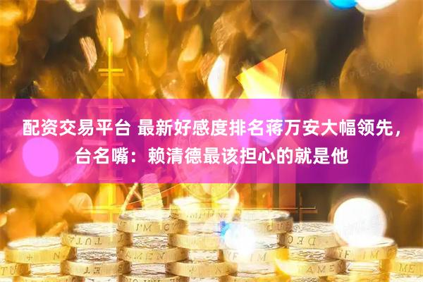 配资交易平台 最新好感度排名蒋万安大幅领先，台名嘴：赖清德最该担心的就是他