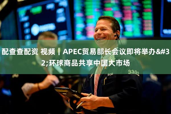 配查查配资 视频｜APEC贸易部长会议即将举办 环球商品共享中国大市场