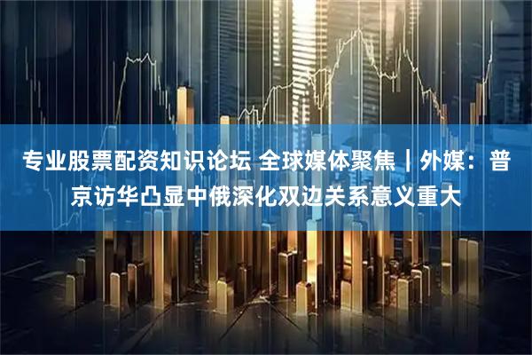 专业股票配资知识论坛 全球媒体聚焦｜外媒：普京访华凸显中俄深化双边关系意义重大