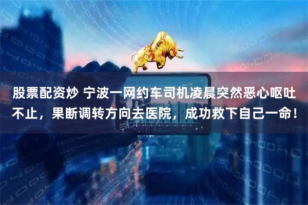 股票配资炒 宁波一网约车司机凌晨突然恶心呕吐不止，果断调转方向去医院，成功救下自己一命！